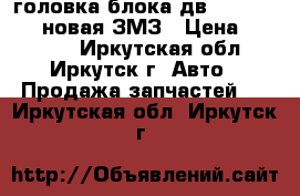 головка блока дв. 405/406/409-новая ЗМЗ › Цена ­ 17 500 - Иркутская обл., Иркутск г. Авто » Продажа запчастей   . Иркутская обл.,Иркутск г.